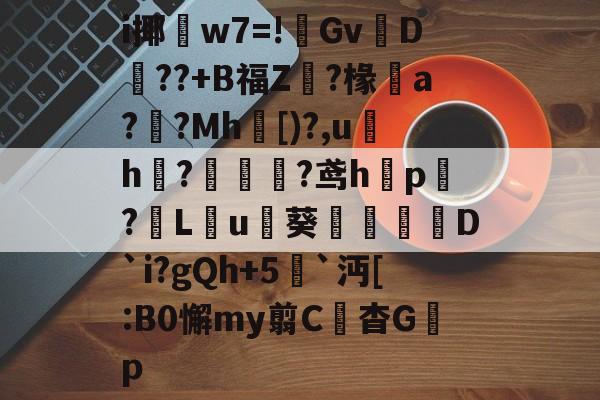 九游官网-关于i揶w7=!傿GvD澥??+B福Z?椽a?皰?Mh[)?,uh敔?蘦淎?鸢hp殎?€L皉u詩葵D`i?gQh+5`沔[:B0懈my翦C綐杳G棎p的信息-九游官网